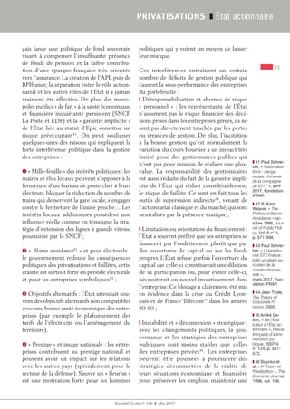 15
Société Civile n° 179  ❚  Mai 2017
PRIVATISATIONS ❚ État actionnaire
çais lance une politique de fond souverain
visant à compenser l’insuffisante présence
de fonds de pension et la faible contribu-
tion d’une épargne française très orientée
vers l’assurance. La création de l’APE puis de
BPIfrance, la séparation entre le rôle action-
narial et les autres rôles de l’État n’a jamais
vraiment été effective. De plus, des mono-
poles publics « de fait » à la santé économique
et financière inquiétante persistent (SNCF,
La Poste et EDF) et la « garantie implicite »
de l’État liée au statut d’Epic constitue un
risque préoccupant41
. On peut souligner
quelques-unes des raisons qui expliquent la
forte interférence politique dans la gestion
des entreprises :
➊ « Mille-feuille » des intérêts politiques : les
maires et élus locaux peuvent s’opposer à la
fermeture d’un bureau de poste cher à leurs
électeurs, bloquer la réduction du nombre de
trains qui desservent la gare locale, s’engager
contre la fermeture de l’usine proche… Les
intérêts locaux additionnés possèdent une
influence réelle comme en témoigne la stra-
tégie d’extension des lignes à grande vitesse
poursuivie par la SNCF ;
➋ « Blame avoidance42
 » et peur électorale :
le gouvernement redoute les conséquences
politiques des privatisations et faillites, cette
crainte est surtout forte en période électorale
et pour les entreprises symboliques43
 ;
➌ Objectifs alternatifs : l’État introduit sou-
vent des objectifs alternatifs non compatibles
avec une bonne santé économique des entre-
prises (par exemple le plafonnement des
tarifs de l’électricité ou l'aménagement du
territoire).
➍ « Prestige » et image nationale : les entre-
prises contribuent au prestige national et
peuvent avoir un impact sur les relations
avec les autres pays (spécialement pour le
secteur de la défense). Sauver un « fleuron »
est une motivation forte pour les hommes
politiques qui y voient un moyen de laisser
leur marque.
Ces interférences entraînent un certain
nombre de déficits de gestion publique qui
causent la sous-performance des entreprises
du portefeuille :
❙ Déresponsabilisation et absence de risque
«  personnel  »  : les représentants de l’État
n’assument pas le risque financier des déci-
sions prises dans les entreprises gérées, ils ne
sont pas directement touchés par les pertes
ou errances de gestion. De plus, l’incitation
à la bonne gestion qu’est normalement la
variation du cours boursier a un impact très
limité pour des gestionnaires publics qui
n’ont pas pour mission de réaliser une plus-
value. La responsabilité des gestionnaires
est aussi réduite du fait de la garantie impli-
cite de l’État qui réduit considérablement
le risque de faillite. Ce sont en fait tous les
outils de supervision indirecte44
, venant de
l’actionnariat classique et du marché, qui sont
neutralisés par la présence étatique ;
❙ Limitation ou orientation du financement :
l’État a souvent préféré que ses entreprises se
financent par l’endettement plutôt que par
des ouvertures de capital ou sur les fonds
propres. L’État refuse parfois l’ouverture du
capital car celle-ci constituerait une dilution
de sa participation ou, pour éviter celle-ci,
nécessiterait un nouvel investissement dans
l’entreprise. Ce blocage a clairement été mis
en évidence dans la crise du Crédit Lyon-
nais et de France Télécom45
dans les années
80-90 ;
❙ Instabilité et « déconnexion » stratégique :
avec les changements politiques, la gou-
vernance et les stratégies des entreprises
publiques sont moins stables que celles
des entreprises privées46
. Les entreprises
peuvent être poussées à poursuivre des
stratégies déconnectées de la réalité de
leurs situations économique et financière
pour préserver les emplois, maintenir une
❚❚ 41 Paul Schrei-
ber, « Nationalisa-
tions : dange-
reuses chimères
de la campagne
de 2017 », avril
2017, Fondation
iFRAP.
❚❚ 42 R. Kent
Weaver, « The
Politics of Blame
Avoidance » oc-
tobre 1986, Jour-
nal of Public Poli-
cy, Vol. 6 n° 4,
p. 371-398.
❚❚ 43 Paul Schrei-
ber, « L’opportu-
nité STX France :
bâtir un géant eu-
ropéen de la
construction na-
vale »,
mars 2017, Fon-
dation iFRAP.
❚❚ 44 Jean Tirole,
The Theory of
Corporate Fi-
nance, 2005.
❚❚ 45 André De-
lion, « De l’État
tuteur à l’État ac-
tionnaire », Revue
française d’admi-
nistration pu-
blique, 2007/4
n° 124, p. 537-
572.
❚❚ 46 Boycko et
al, « A Theory of
Privatization », The
Economic Journal,
1996, vol. 106.
 
