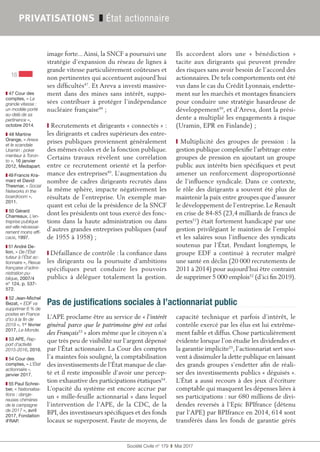 Société Civile n° 179  ❚  Mai 2017
16
PRIVATISATIONS ❚ État actionnaire
❚❚ 47 Cour des
comptes, « La
grande vitesse :
un modèle porté
au-delà de sa
pertinence »,
octobre 2014.
❚❚ 48 Martine
Orange, « Areva
et le scandale
Uramin : poker
menteur à Toron-
to », 16 janvier
2012, Mediapart.
❚❚ 49 Francis Kra-
marz et David
Thesmar, « Social
Networks in the
boardroom »,
2011.
❚❚ 50 Gérard
Charreaux, L’en-
treprise publique
est-elle nécessai-
rement moins effi-
cace, 1997.
❚❚ 51 André De-
lion, « De l’État
tuteur à l’État ac-
tionnaire », Revue
française d’admi-
nistration pu-
blique, 2007/4
n° 124, p. 537-
572.
❚❚ 52 Jean-Michel
Bezat, « EDF va
supprimer 6 % de
postes en France
d’ici à la fin de
2019 », 1er
 février
2017, Le Monde.
❚❚ 53 APE, Rap-
port d’activité
2015-2016, 2016.
❚❚ 54 Cour des
comptes, « L’État
actionnaire »,
janvier 2017.
❚❚ 55 Paul Schrei-
ber, « Nationalisa-
tions : dange-
reuses chimères
de la campagne
de 2017 », avril
2017, Fondation
iFRAP.
image forte...Ainsi, la SNCF a poursuivi une
stratégie d’expansion du réseau de lignes à
grande vitesse particulièrement coûteuses et
non pertinentes qui accentuent aujourd’hui
ses difficultés47
. Et Areva a investi massive-
ment dans des mines sans intérêt, suppo-
sées contribuer à protéger l’indépendance
nucléaire française48
 ;
❙ Recrutements et dirigeants « connectés » :
les dirigeants et cadres supérieurs des entre-
prises publiques proviennent généralement
des mêmes écoles et de la fonction publique.
Certains travaux révèlent une corrélation
entre ce recrutement orienté et la perfor-
mance des entreprises49
. L’augmentation du
nombre de cadres dirigeants recrutés dans
la même sphère, impacte négativement les
résultats de l’entreprise. Un exemple mar-
quant est celui de la présidence de la SNCF
dont les présidents ont tous exercé des fonc-
tions dans la haute administration ou dans
d’autres grandes entreprises publiques (sauf
de 1955 à 1958) ;
❙ Défaillance de contrôle : la confiance dans
les dirigeants ou la poursuite d’ambitions
spécifiques peut conduire les pouvoirs
publics à déléguer totalement la gestion.
Ils accordent alors une «  bénédiction  »
tacite aux dirigeants qui peuvent prendre
des risques sans avoir besoin de l’accord des
actionnaires. De tels comportements ont été
vus dans le cas du Crédit Lyonnais, endette-
ment sur les marchés et montages financiers
pour conduire une stratégie hasardeuse de
développement50
, et d’Areva, dont la prési-
dente a multiplié les engagements à risque
(Uramin, EPR en Finlande) ;
❙ Multiplicité des groupes de pression : la
gestion publique complexifie l’arbitrage entre
groupes de pression en ajoutant un groupe
public aux intérêts bien spécifiques et peut
amener un renforcement disproportionné
de l’influence syndicale. Dans ce contexte,
le rôle des dirigeants a souvent été plus de
maintenir la paix entre groupes que d’assurer
le développement de l’entreprise. Le Renault
en crise de 84-85 (23,4 milliards de francs de
pertes51
) était fortement handicapé par une
gestion privilégiant le maintien de l’emploi
et les salaires sous l’influence des syndicats
soutenus par l’État. Pendant longtemps, le
groupe EDF a continué à recruter malgré
une santé en déclin (20 000 recrutements de
2011 à 2014) pour aujourd’hui être contraint
de supprimer 5 000 emplois52
(d’ici fin 2019).
Pas de justifications sociales à l’actionnariat public
L’APE proclame être au service de « l’intérêt
général parce que le patrimoine géré est celui
des Français53
 » alors même que le citoyen n’a
que très peu de visibilité sur l’argent dépensé
par l’État actionnaire. La Cour des comptes
l’a maintes fois souligné, la comptabilisation
des investissements de l’État manque de clar-
té et il reste impossible d’avoir une percep-
tion exhaustive des participations étatiques54
.
L’opacité du système est encore accrue par
un « mille-feuille actionnarial » dans lequel
l’intervention de l’APE, de la CDC, de la
BPI, des investisseurs spécifiques et des fonds
locaux se superposent. Faute de moyens, de
capacité technique et parfois d’intérêt, le
contrôle exercé par les élus est lui extrême-
ment faible et diffus. Chose particulièrement
évidente lorsque l’on étudie les dividendes et
la garantie implicite55
, l’actionnariat sert sou-
vent à dissimuler la dette publique en laissant
des grands groupes s’endetter afin de réali-
ser des investissements publics « déguisés ».
L’État a aussi recours à des jeux d’écriture
comptable qui masquent les dépenses liées à
ses participations : sur 680 millions de divi-
dendes reversés à l’Epic BPIfrance (détenu
par l’APE) par BPIfrance en 2014, 614 sont
transférés dans les fonds de garantie gérés
 