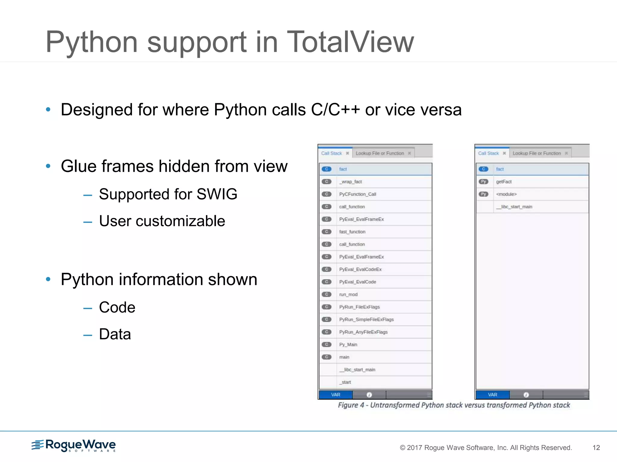 12© 2017 Rogue Wave Software, Inc. All Rights Reserved. 12
Python support in TotalView
• Designed for where Python calls C/C++ or vice versa
• Glue frames hidden from view
– Supported for SWIG
– User customizable
• Python information shown
– Code
– Data
 