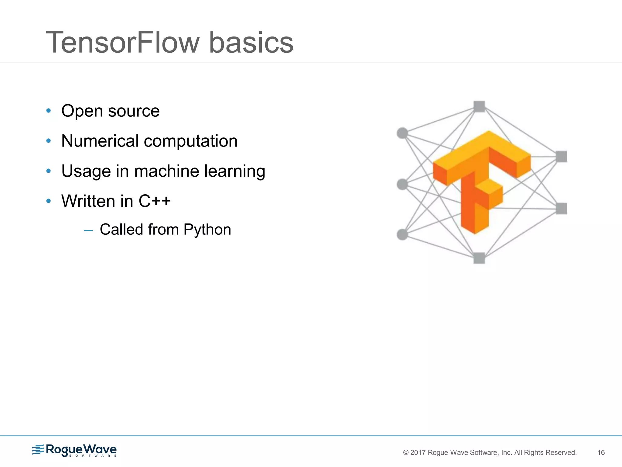 16© 2017 Rogue Wave Software, Inc. All Rights Reserved. 16
TensorFlow basics
• Open source
• Numerical computation
• Usage in machine learning
• Written in C++
– Called from Python
 