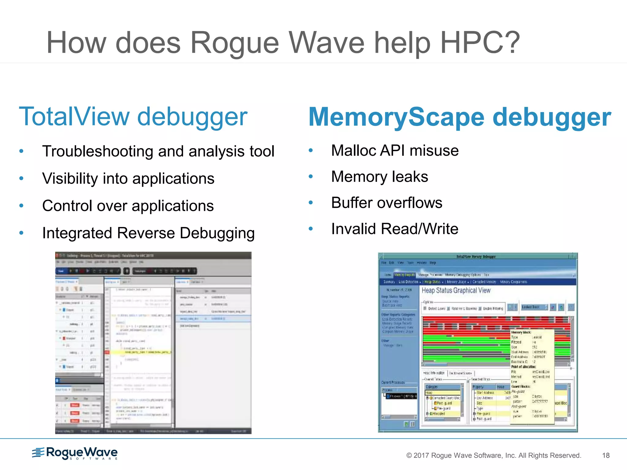 18© 2017 Rogue Wave Software, Inc. All Rights Reserved. 18
How does Rogue Wave help HPC?
TotalView debugger
• Troubleshooting and analysis tool
• Visibility into applications
• Control over applications
• Integrated Reverse Debugging
MemoryScape debugger
• Malloc API misuse
• Memory leaks
• Buffer overflows
• Invalid Read/Write
 