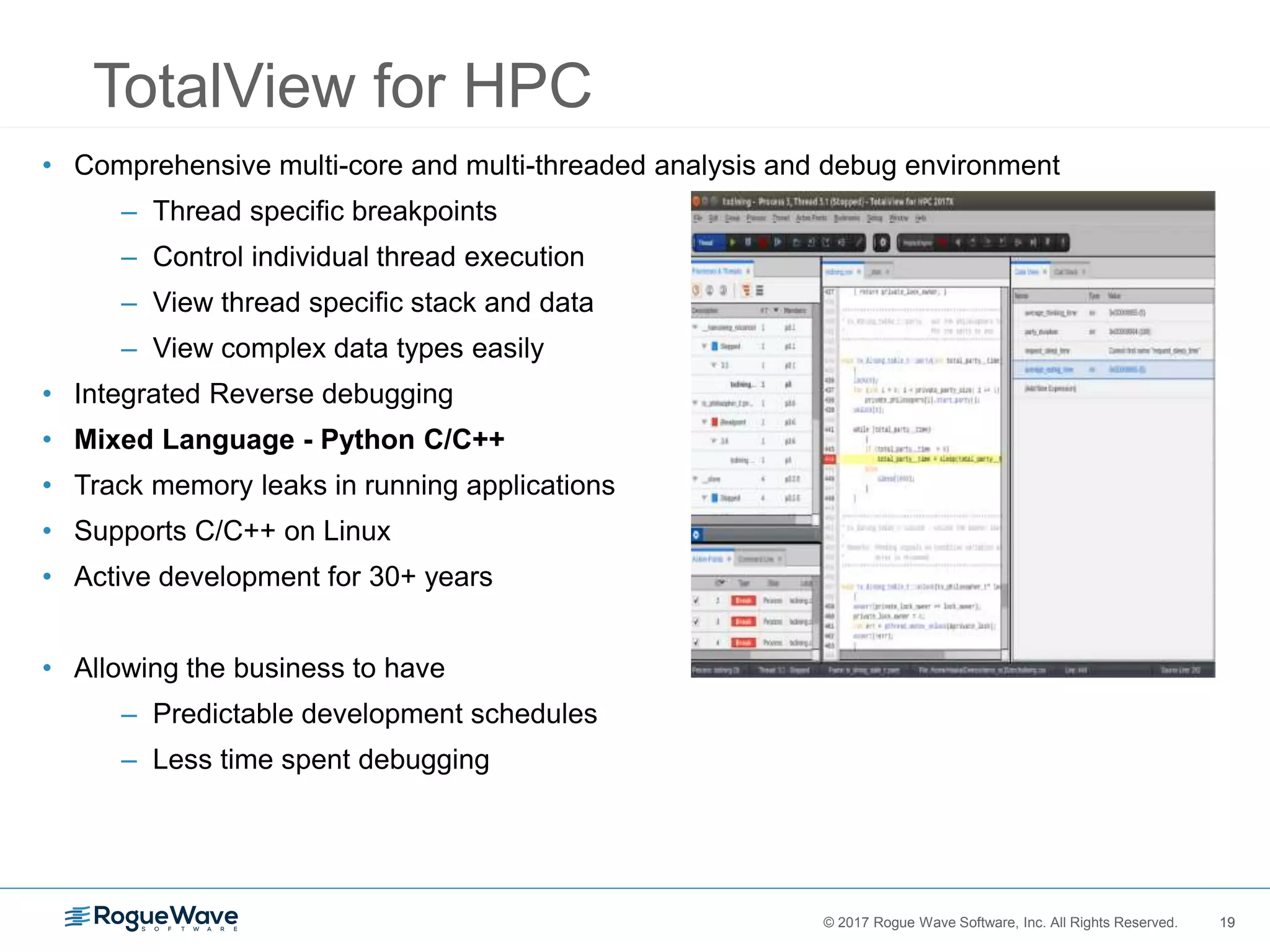 19© 2017 Rogue Wave Software, Inc. All Rights Reserved. 19
TotalView for HPC
• Comprehensive multi-core and multi-threaded analysis and debug environment
– Thread specific breakpoints
– Control individual thread execution
– View thread specific stack and data
– View complex data types easily
• Integrated Reverse debugging
• Mixed Language - Python C/C++
• Track memory leaks in running applications
• Supports C/C++ on Linux
• Active development for 30+ years
• Allowing the business to have
– Predictable development schedules
– Less time spent debugging
 