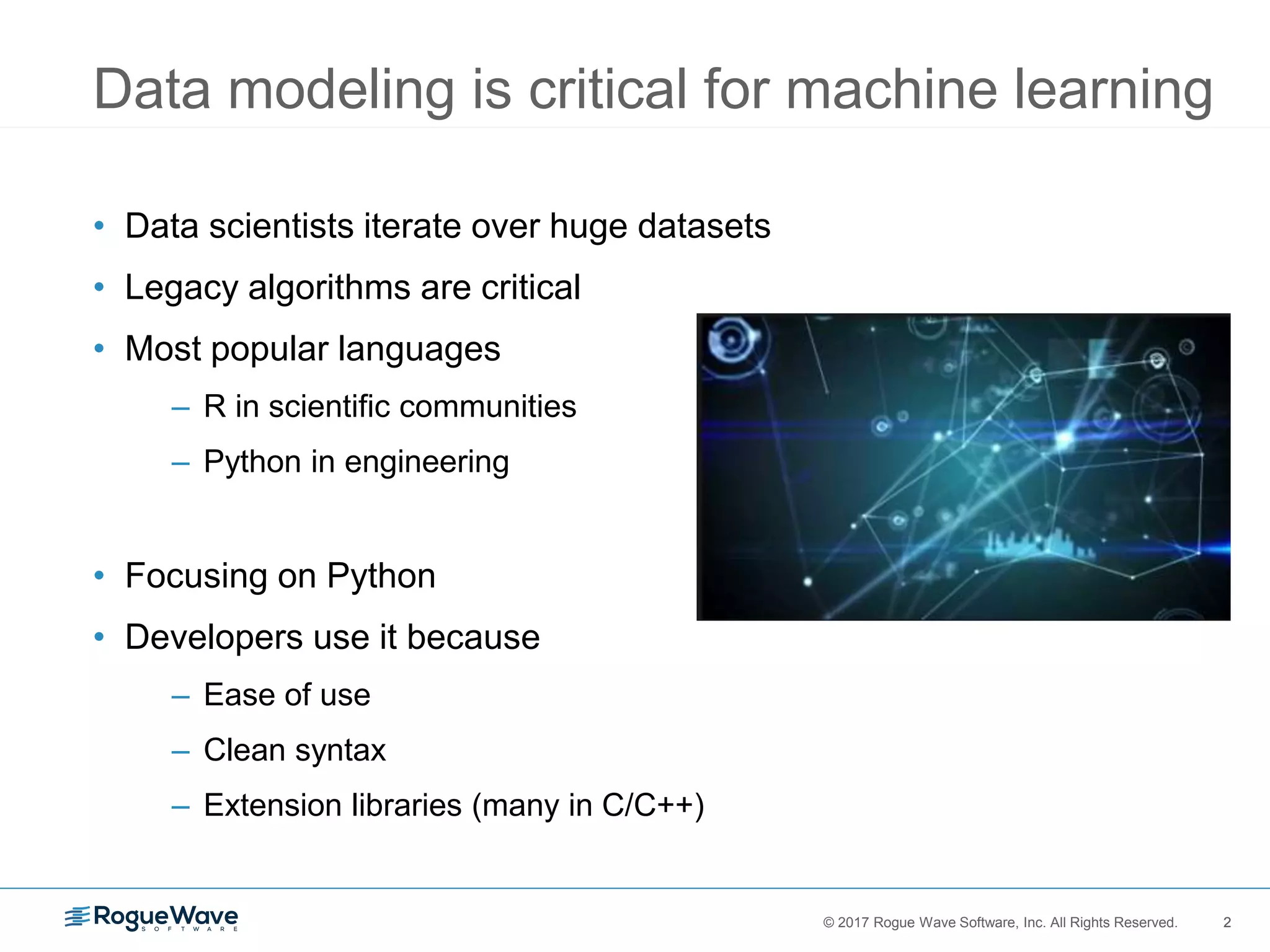 2© 2017 Rogue Wave Software, Inc. All Rights Reserved. 2
Data modeling is critical for machine learning
• Data scientists iterate over huge datasets
• Legacy algorithms are critical
• Most popular languages
– R in scientific communities
– Python in engineering
• Focusing on Python
• Developers use it because
– Ease of use
– Clean syntax
– Extension libraries (many in C/C++)
 