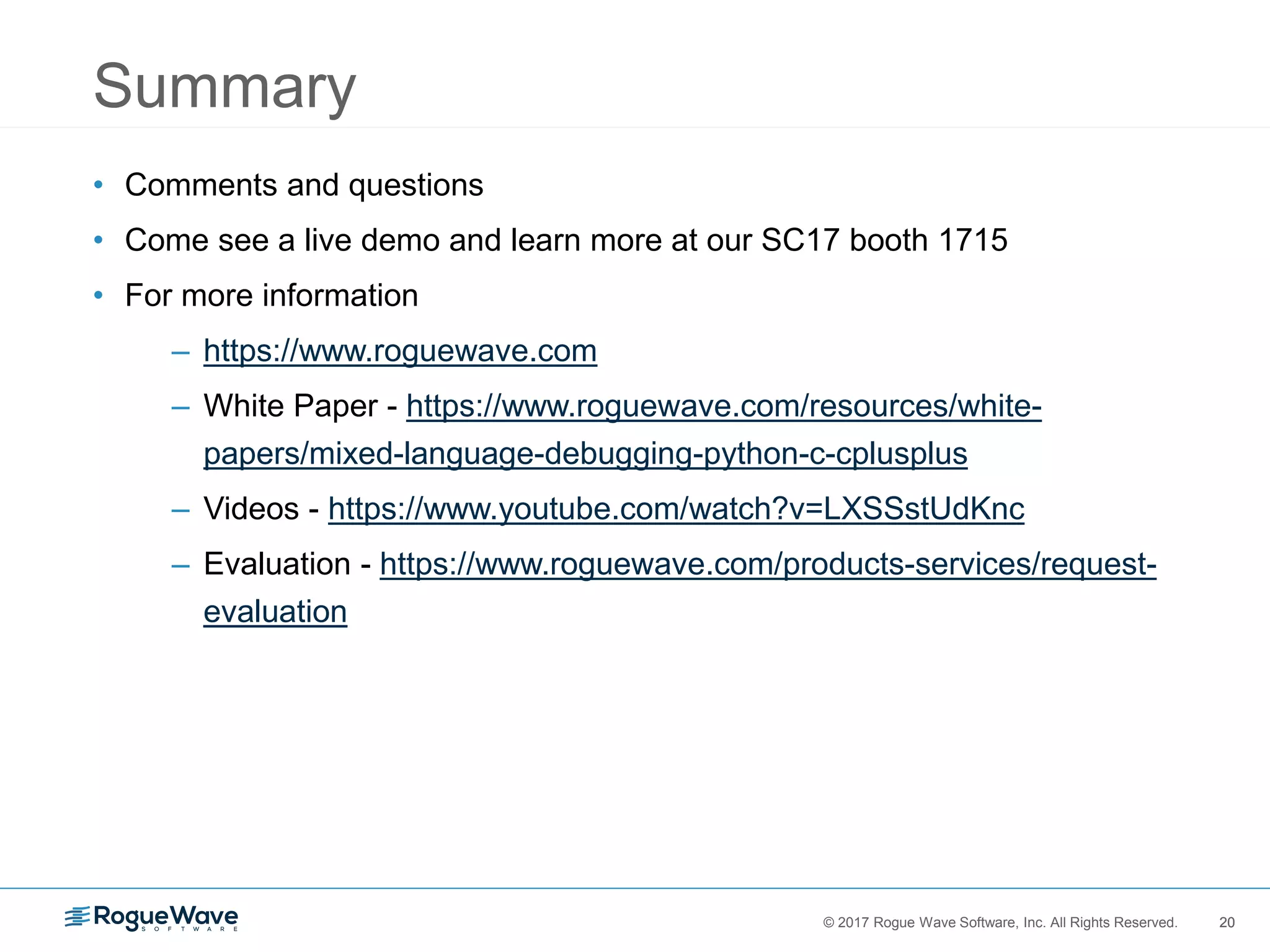 20© 2017 Rogue Wave Software, Inc. All Rights Reserved. 20
Summary
• Comments and questions
• Come see a live demo and learn more at our SC17 booth 1715
• For more information
– https://www.roguewave.com
– White Paper - https://www.roguewave.com/resources/white-
papers/mixed-language-debugging-python-c-cplusplus
– Videos - https://www.youtube.com/watch?v=LXSSstUdKnc
– Evaluation - https://www.roguewave.com/products-services/request-
evaluation
 