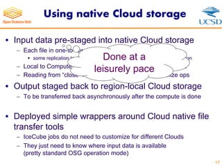 Using native Cloud storage
• Input data pre-staged into native Cloud storage
- Each file in one-to-few Cloud regions
§ some replication to deal with limited predictability of resources per region
- Local to Compute for large regions for maximum throughput
- Reading from “close” region for smaller ones to minimize ops
• Output staged back to region-local Cloud storage
- To be transferred back asynchronously after the compute is done
• Deployed simple wrappers around Cloud native file
transfer tools
- IceCube jobs do not need to customize for different Clouds
- They just need to know where input data is available
(pretty standard OSG operation mode)
17
Done at a
leisurely pace
 