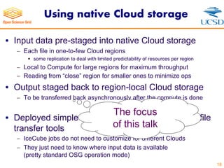 Using native Cloud storage
• Input data pre-staged into native Cloud storage
- Each file in one-to-few Cloud regions
§ some replication to deal with limited predictability of resources per region
- Local to Compute for large regions for maximum throughput
- Reading from “close” region for smaller ones to minimize ops
• Output staged back to region-local Cloud storage
- To be transferred back asynchronously after the compute is done
• Deployed simple wrappers around Cloud native file
transfer tools
- IceCube jobs do not need to customize for different Clouds
- They just need to know where input data is available
(pretty standard OSG operation mode)
18
The focus
of this talk
 