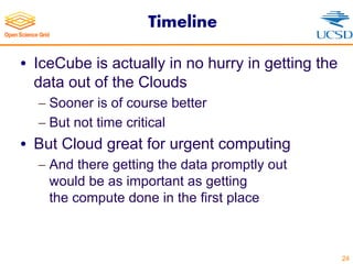 Timeline
• IceCube is actually in no hurry in getting the
data out of the Clouds
- Sooner is of course better
- But not time critical
• But Cloud great for urgent computing
- And there getting the data promptly out
would be as important as getting
the compute done in the first place
24
 