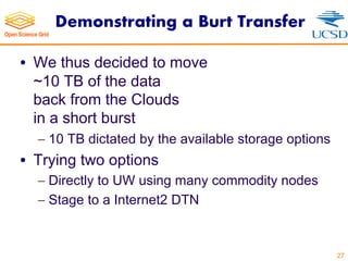 Demonstrating a Burt Transfer
• We thus decided to move
~10 TB of the data
back from the Clouds
in a short burst
- 10 TB dictated by the available storage options
• Trying two options
- Directly to UW using many commodity nodes
- Stage to a Internet2 DTN
27
 