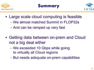 Summary
• Large scale cloud computing is feasible
- We almost matched Summit in FLOP32s
- And can be ramped up very fast
• Getting data between on-prem and Cloud
not a big deal either
- We exceeded 10 Gbps while going
to virtually all Cloud regions
- But needs adequate on-prem capabilities
37
 