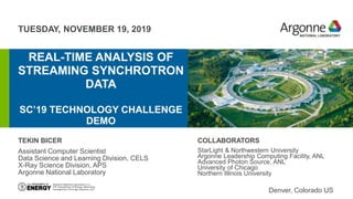 TUESDAY, NOVEMBER 19, 2019
REAL-TIME ANALYSIS OF
STREAMING SYNCHROTRON
DATA
SC’19 TECHNOLOGY CHALLENGE
DEMOerhtjhtyhy
TEKIN BICER
Assistant Computer Scientist
Data Science and Learning Division, CELS
X-Ray Science Division, APS
Argonne National Laboratory
Denver, Colorado US
COLLABORATORS
StarLight & Northwestern University
Argonne Leadership Computing Facility, ANL
Advanced Photon Source, ANL
University of Chicago
Northern Illinois University
 
