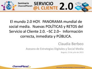 El mundo 2.0 HOY. PANORAMA mundial de
social media. Nuevas POLÍTICAS y RETOS del
Servicio al Cliente 2.0. −SC 2.0− Información
correcta, inmediata y PÚBLICA.
Claudia Berbeo
Asesora de Estrategias Digitales y Social Media
Bogotá, 23 de julio de 2013
 