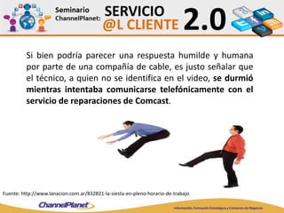 Si bien podría parecer una respuesta humilde y humana
por parte de una compañía de cable, es justo señalar que
el técnico, a quien no se identifica en el video, se durmió
mientras intentaba comunicarse telefónicamente con el
servicio de reparaciones de Comcast.
Fuente: http://www.lanacion.com.ar/832821-la-siesta-en-pleno-horario-de-trabajo
 