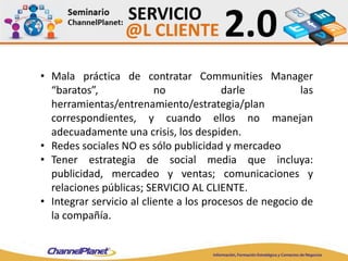 • Mala práctica de contratar Communities Manager
“baratos”, no darle las
herramientas/entrenamiento/estrategia/plan
correspondientes, y cuando ellos no manejan
adecuadamente una crisis, los despiden.
• Redes sociales NO es sólo publicidad y mercadeo
• Tener estrategia de social media que incluya:
publicidad, mercadeo y ventas; comunicaciones y
relaciones públicas; SERVICIO AL CLIENTE.
• Integrar servicio al cliente a los procesos de negocio de
la compañía.
 