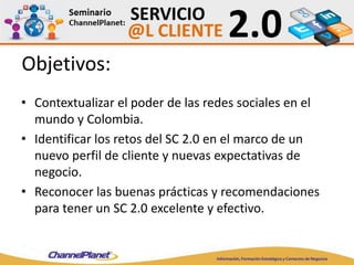 Objetivos:
• Contextualizar el poder de las redes sociales en el
mundo y Colombia.
• Identificar los retos del SC 2.0 en el marco de un
nuevo perfil de cliente y nuevas expectativas de
negocio.
• Reconocer las buenas prácticas y recomendaciones
para tener un SC 2.0 excelente y efectivo.
 