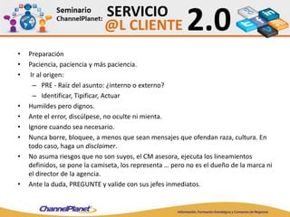• Preparación
• Paciencia, paciencia y más paciencia.
• Ir al origen:
– PRE - Raíz del asunto: ¿interno o externo?
– Identificar, Tipificar, Actuar
• Humildes pero dignos.
• Ante el error, discúlpese, no oculte ni mienta.
• Ignore cuando sea necesario.
• Nunca borre, bloquee, a menos que sean mensajes que ofendan raza, cultura. En
todo caso, haga un disclaimer.
• No asuma riesgos que no son suyos, el CM asesora, ejecuta los lineamientos
definidos, se pone la camiseta, los representa … pero no es el dueño de la marca ni
el director de la agencia.
• Ante la duda, PREGUNTE y valide con sus jefes inmediatos.
 