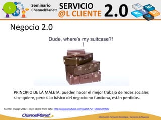 6
Fuente: Engage 2012 - Koen Spiers from KLM: http://www.youtube.com/watch?v=TDDzp67HRD0
PRINCIPIO DE LA MALETA: pueden hacer el mejor trabajo de redes sociales
si se quiere, pero si lo básico del negocio no funciona, están perdidos.
Negocio 2.0
 
