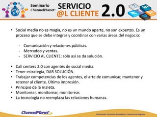 • Social media no es magia, no es un mundo aparte, no son expertos. Es un
proceso que se debe integrar y coordinar con varias áreas del negocio:
- Comunicación y relaciones públicas.
- Mercadeo y ventas.
- SERVICIO AL CLIENTE: sólo así se da solución.
• Call centers 2.0 con agentes de social media.
• Tener estrategia, DAR SOLUCIÓN.
• Trabajar competencias de los agentes, el arte de comunicar, mantener y
retener al cliente. Última impresión.
• Principio de la maleta.
• Monitorear, monitorear, monitorear.
• La tecnología no reemplaza las relaciones humanas.
 