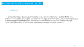 20
Processus achat dans le secteur public
Définition
D’après l’article 3 du décret, le marché public est défini comme« tout contrat à titre
onéreux concluentre, d’une part, un maître d’ouvrage, et d’autre part, une personne physique
ou morale appelée entrepreneur, fournisseur ou prestataire de services ayant pour objet
l’exécution de travaux, la livraison de fournitures ou la prestation de service ».
 