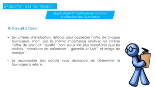  Travail à faire :
 Les critères d’évaluation, retenus pour apprécier l’offre de chaque
fournisseurs, n’ont pas la même importance relative: les critères
‘’offre de prix’’ et ‘’qualité’’ sont deux fois plus importants que les
critères ‘’conditions de paiements’’, garantie et SAV’’ et image de
marque’’.
• Le responsable des achats vous demande de déterminer le
fournisseur à retenir.
38
Evaluation des fournisseur
Application N°1 méthode de notation
et sélection des fournisseurs
 