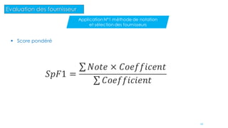  Score pondéré
𝑆𝑝𝐹1 =
𝑁𝑜𝑡𝑒 × 𝐶𝑜𝑒𝑓𝑓𝑖𝑐𝑒𝑛𝑡
𝐶𝑜𝑒𝑓𝑓𝑖𝑐𝑖𝑒𝑛𝑡
43
Evaluation des fournisseur
Application N°1 méthode de notation
et sélection des fournisseurs
 