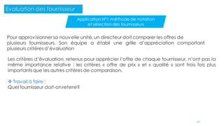 Pour approvisionner sa nouvelle unité, un directeur doit comparer les offres de
plusieurs fournisseurs. Son équipe a établi une grille d’appréciation comportant
plusieurs critères d’évaluation
Les critères d’évaluation, retenus pour apprécier l’offre de chaque fournisseur, n’ont pas la
même importance relative : les critères « offre de prix » et « qualité » sont trois fois plus
importants que les autres critères de comparaison.
 Travail à faire :
Quel fournisseur doit-on retenir?
46
Evaluation des fournisseur
Application N°1 méthode de notation
et sélection des fournisseurs
 