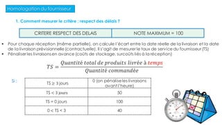 Homologation du fournisseur
1. Comment mesurer le critère : respect des délais ?
 Pour chaque réception (même partielle), on calcule l’écart entre la date réelle de la livraison et la date
de la livraison prévisionnelle (contractuelle). Il s’agit de mesurer le taux de service du fournisseur (TS)
 Pénaliser les livraisons en avance (coûts de stockage, surcoûts liés à la réception)
CRITERE RESPECT DES DELAIS NOTE MAXIMUM = 100
TS ≥ 3 jours
0 (on pénaliseles livraisons
avant l’heure)
TS < 3 jours 50
TS = 0 jours 100
0 < TS < 3 40
𝑇𝑆 =
𝑄𝑢𝑎𝑛𝑡𝑖𝑡é 𝑡𝑜𝑡𝑎𝑙 𝑑𝑒 𝑝𝑟𝑜𝑑𝑢𝑖𝑡𝑠 𝑙𝑖𝑣𝑟é𝑒 à 𝑡𝑒𝑚𝑝𝑠
𝑄𝑢𝑎𝑛𝑡𝑖𝑡é 𝑐𝑜𝑚𝑚𝑎𝑛𝑑é𝑒
Si :
60
 