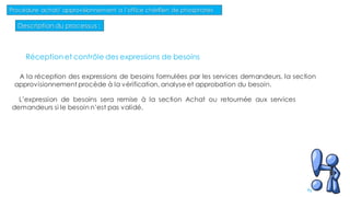 Description du processus :
Procédure achat/ approvisionnement a l’office chérifien de phosphates
83
Réception et contrôle des expressions de besoins
A la réception des expressions de besoins formulées par les services demandeurs, la section
approvisionnement procède à la vérification, analyse et approbation du besoin.
L’expression de besoins sera remise à la section Achat ou retournée aux services
demandeurs si le besoin n’est pas validé.
 