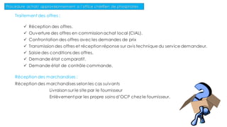Traitement des offres :
 Réception des offres.
 Ouverture des offres en commissionachat local (CIAL).
 Confrontation des offres avec les demandes de prix
 Transmission des offres et réception réponse sur avis technique du service demandeur.
 Saisie des conditions des offres.
 Demande état comparatif.
 Demande état de contrôle commande.
Réception des marchandises :
Réception des marchandises selonles cas suivants
Livraison sur le site par le fournisseur
Enlèvement par les propre soins d’OCP chez le fournisseur.
Procédure achat/ approvisionnement a l’office chérifien de phosphates
85
 