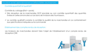Contrôle quantitatif et qualitatif
Contrôle du colisage (Etat + poids)
 Dès réception de la marchandise OCP procède au con contrôle quantitatif des quantités
livrées et celles annoncées sur Les bons de livraisons des fournisseurs .
 Le contrôle qualitatif consiste à contrôler la qualité de la marchandise et ce conformément
aux spécifications indiquées sur la commande
Etablissement des comptes rendus de réception :
Les livraisons de marchandise doivent faire l’objet de l’établissement d’un compte rendu de
réception CRR
Procédure achat/ approvisionnement a l’office chérifien de phosphates
86
 