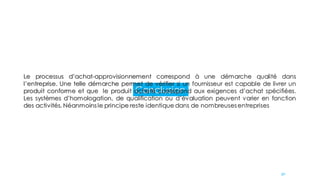 Conclusion
Le processus d’achat-approvisionnement correspond à une démarche qualité dans
l’entreprise. Une telle démarche permet de vérifier si un fournisseur est capable de livrer un
produit conforme et que le produit acheté correspond aux exigences d’achat spécifiées.
Les systèmes d’homologation, de qualification ou d’évaluation peuvent varier en fonction
des activités. Néanmoins le principe reste identique dans de nombreuses entreprises
90
 