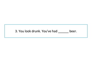 3. You look drunk. You've had ______ beer. 