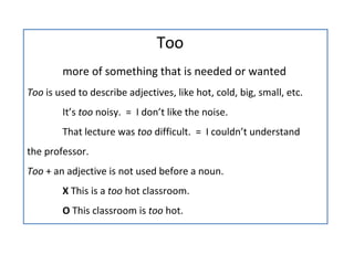   Too more of something that is needed or wanted Too  is used to describe adjectives, like hot, cold, big, small, etc. It’s  too  noisy.  =  I don’t like the noise. That lecture was  too  difficult.  =  I couldn’t understand  the professor. Too  + an adjective is not used before a noun.  X  This is a  too  hot classroom. O  This classroom is  too  hot. 
