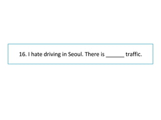 16. I hate driving in Seoul. There is ______ traffic. 