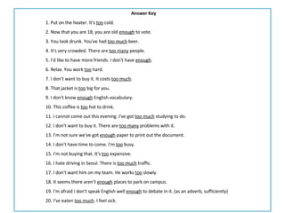 Answer Key 1. Put on the heater. It's  too  cold. 2. Now that you are 18, you are old  enough  to vote. 3. You look drunk. You've had  too much  beer. 4. It's very crowded. There are  too many  people. 5. I'd like to have more friends. I don't have  enough . 6. Relax. You work  too  hard. 7. I don't want to buy it. It costs  too much . 8. That jacket is  too  big for you. 9. I don't know  enough  English vocabulary. 10. This coffee is  too  hot to drink. 11. I cannot come out this evening. I've got  too much  studying to do. 12. I don't want to buy it. There are  too many  problems with it. 13. I'm not sure we've got  enough  paper to print out the document. 14. I don't have time to come. I'm  too  busy. 15. I'm not buying that. It's  too  expensive. 16. I hate driving in Seoul. There is  too much  traffic. 17. I don't want him on my team. He works  too  slowly. 18. It seems there aren’t  enough  places to park on campus.  19. I'm afraid I don't speak English well  enough  to debate in it. (as an adverb, sufficiently) 20. I've eaten  too much . I feel sick. 