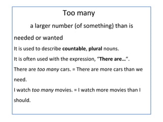 Too many a larger number (of something) than is  needed or wanted It is used to describe  countable ,  plural  nouns. It is often used with the expression, “ There are… ”. There are  too many  cars. = There are more cars than we need. I watch  too many  movies. = I watch more movies than I should. 
