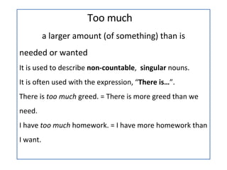 Too much a larger amount (of something) than is  needed or wanted It is used to describe  non-countable ,  singular  nouns. It is often used with the expression, “ There is… ”. There is  too much  greed. = There is more greed than we need. I have  too much  homework. = I have more homework than I want. 