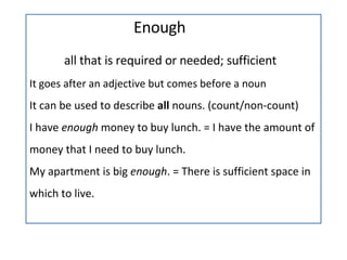Enough all that is required or needed; sufficient It goes after an adjective but comes before a noun  It can be used to describe  all  nouns. (count/non-count) I have  enough  money to buy lunch. = I have the amount of money that I need to buy lunch. My apartment is big  enough . = There is sufficient space in which to live. 