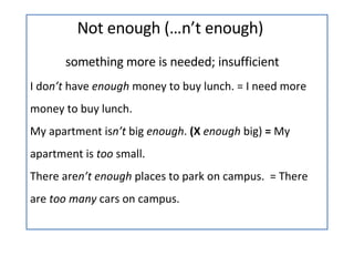   Not enough (…n’t enough) something more is needed; insufficient I do n’t  have  enough  money to buy lunch. = I need more money to buy lunch. My apartment is n’t  big  enough .  (X  enough  big)  =  My apartment is  too  small. There are n’t enough  places to park on campus.  = There are  too many  cars on campus. 