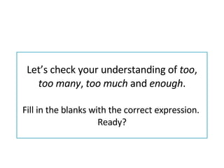 Let’s check your understanding of  too ,  too many ,  too much  and  enough . Fill in the blanks with the correct expression.  Ready? 