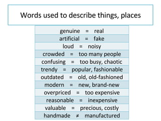 Words used to describe things, places genuine  =  real artificial  =  fake loud  =  noisy crowded  =  too many people confusing  =  too busy, chaotic trendy  =  popular, fashionable outdated  =  old, old-fashioned modern  =  new, brand-new overpriced  =  too expensive reasonable  =  inexpensive valuable  =  precious, costly handmade  ≠  manufactured 