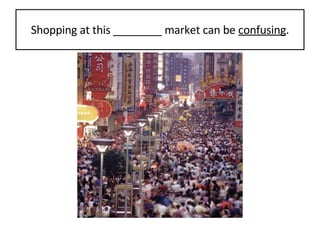Shopping at this ________ market can be  confusing . 
