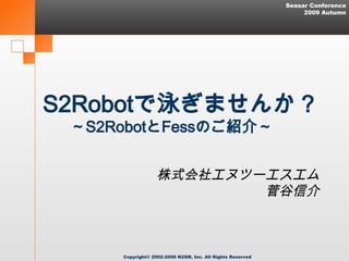 Seasar Conference
                                                                2009 Autumn




S2Robotで泳ぎませんか？
 ～S2RobotとFessのご紹介～　　　


                  株式会社エヌツーエスエム
                          菅谷信介



     Copyright© 2002-2008 N2SM, Inc. All Rights Reserved
 