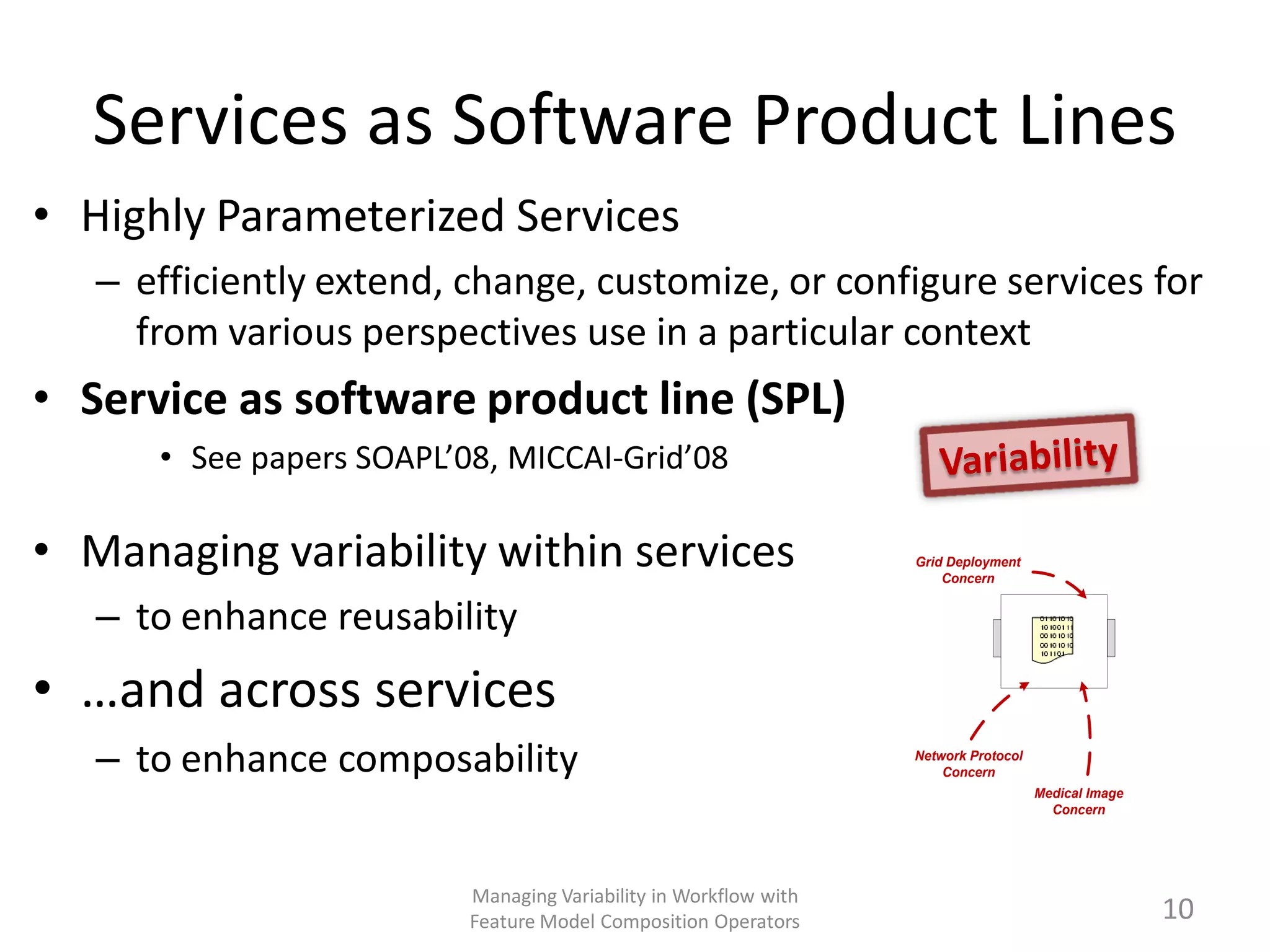Services as Software Product Lines
• Highly Parameterized Services
   – efficiently extend, change, customize, or configure services for
     from various perspectives use in a particular context
• Service as software product line (SPL)
      • See papers SOAPL’08, MICCAI-Grid’08

• Managing variability within services                            Grid Deployment
                                                                      Concern


   – to enhance reusability
• …and across services
   – to enhance composability                                     Network Protocol
                                                                      Concern
                                                                                     Medical Image
                                                                                       Concern




                          Managing Variability in Workflow with
                          Feature Model Composition Operators                                        10
 