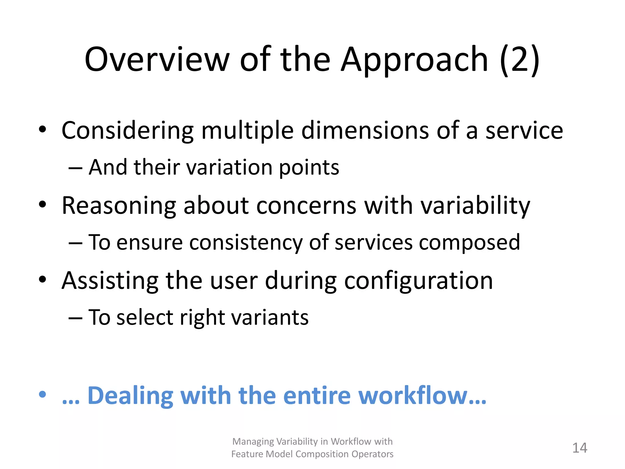 Overview of the Approach (2)
• Considering multiple dimensions of a service
  – And their variation points
• Reasoning about concerns with variability
  – To ensure consistency of services composed
• Assisting the user during configuration
  – To select right variants


• … Dealing with the entire workflow…
                   Managing Variability in Workflow with
                   Feature Model Composition Operators     14
 