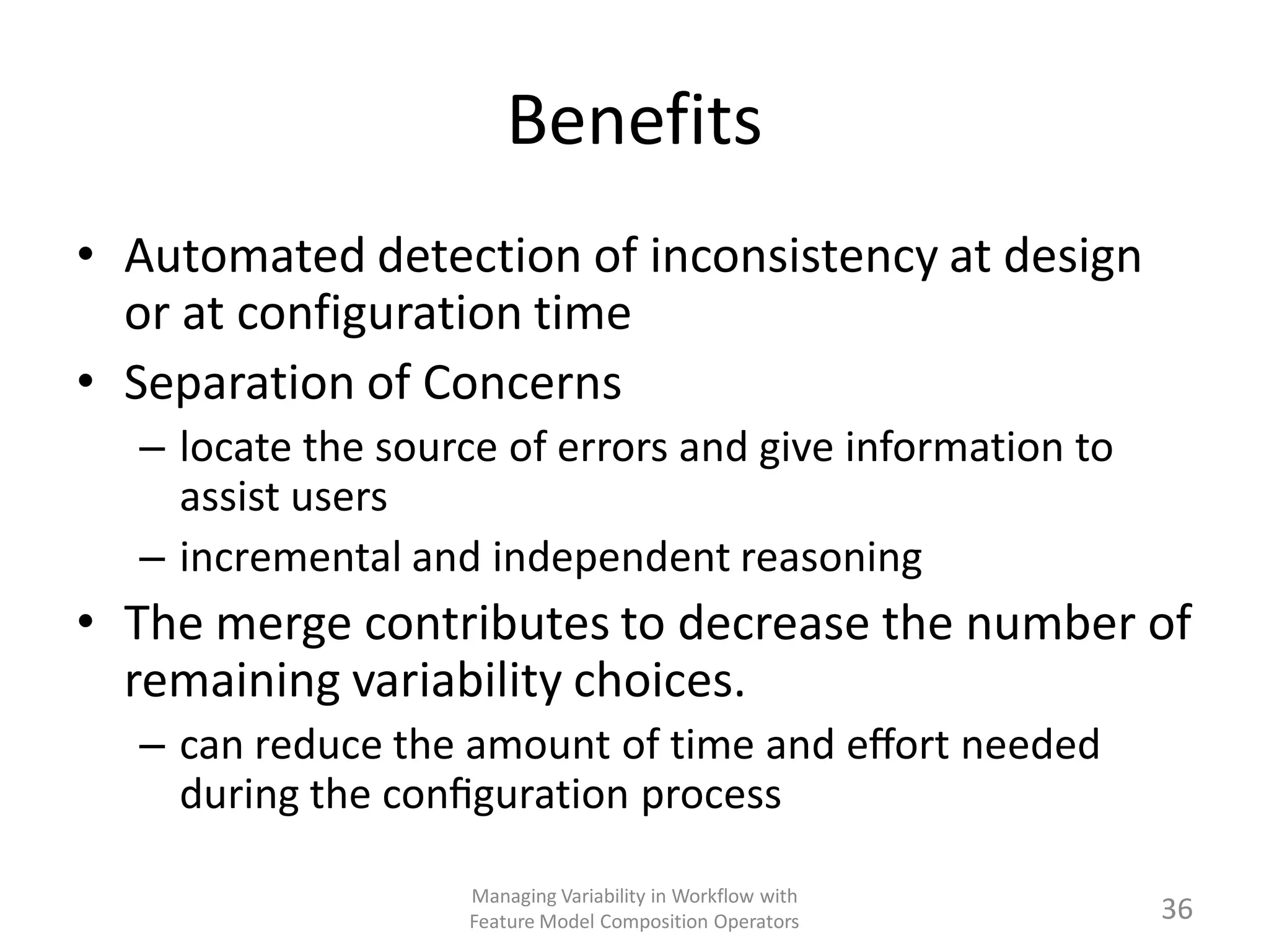 Benefits
• Automated detection of inconsistency at design
  or at configuration time
• Separation of Concerns
  – locate the source of errors and give information to
    assist users
  – incremental and independent reasoning
• The merge contributes to decrease the number of
  remaining variability choices.
  – can reduce the amount of time and eﬀort needed
    during the conﬁguration process

                   Managing Variability in Workflow with
                   Feature Model Composition Operators     36
 