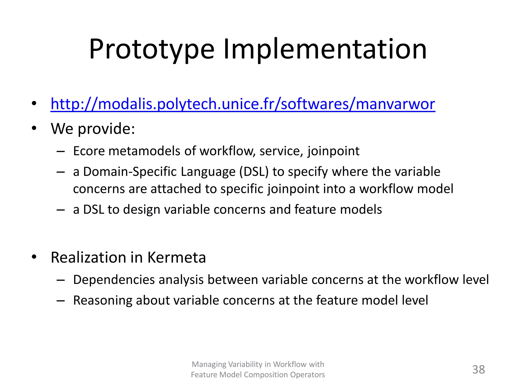 Prototype Implementation
• http://modalis.polytech.unice.fr/softwares/manvarwor
• We provide:
   – Ecore metamodels of workflow, service, joinpoint
   – a Domain-Specific Language (DSL) to specify where the variable
     concerns are attached to specific joinpoint into a workflow model
   – a DSL to design variable concerns and feature models


• Realization in Kermeta
   – Dependencies analysis between variable concerns at the workflow level
   – Reasoning about variable concerns at the feature model level



                         Managing Variability in Workflow with
                         Feature Model Composition Operators             38
 