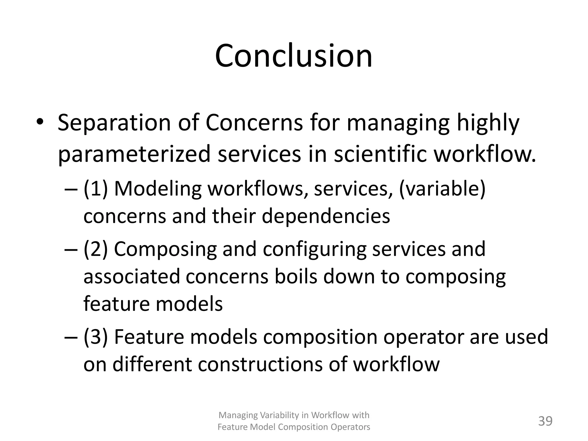 Conclusion
• Separation of Concerns for managing highly
  parameterized services in scientific workflow.
  – (1) Modeling workflows, services, (variable)
    concerns and their dependencies
  – (2) Composing and configuring services and
    associated concerns boils down to composing
    feature models
  – (3) Feature models composition operator are used
    on different constructions of workflow

                 Managing Variability in Workflow with
                 Feature Model Composition Operators     39
 