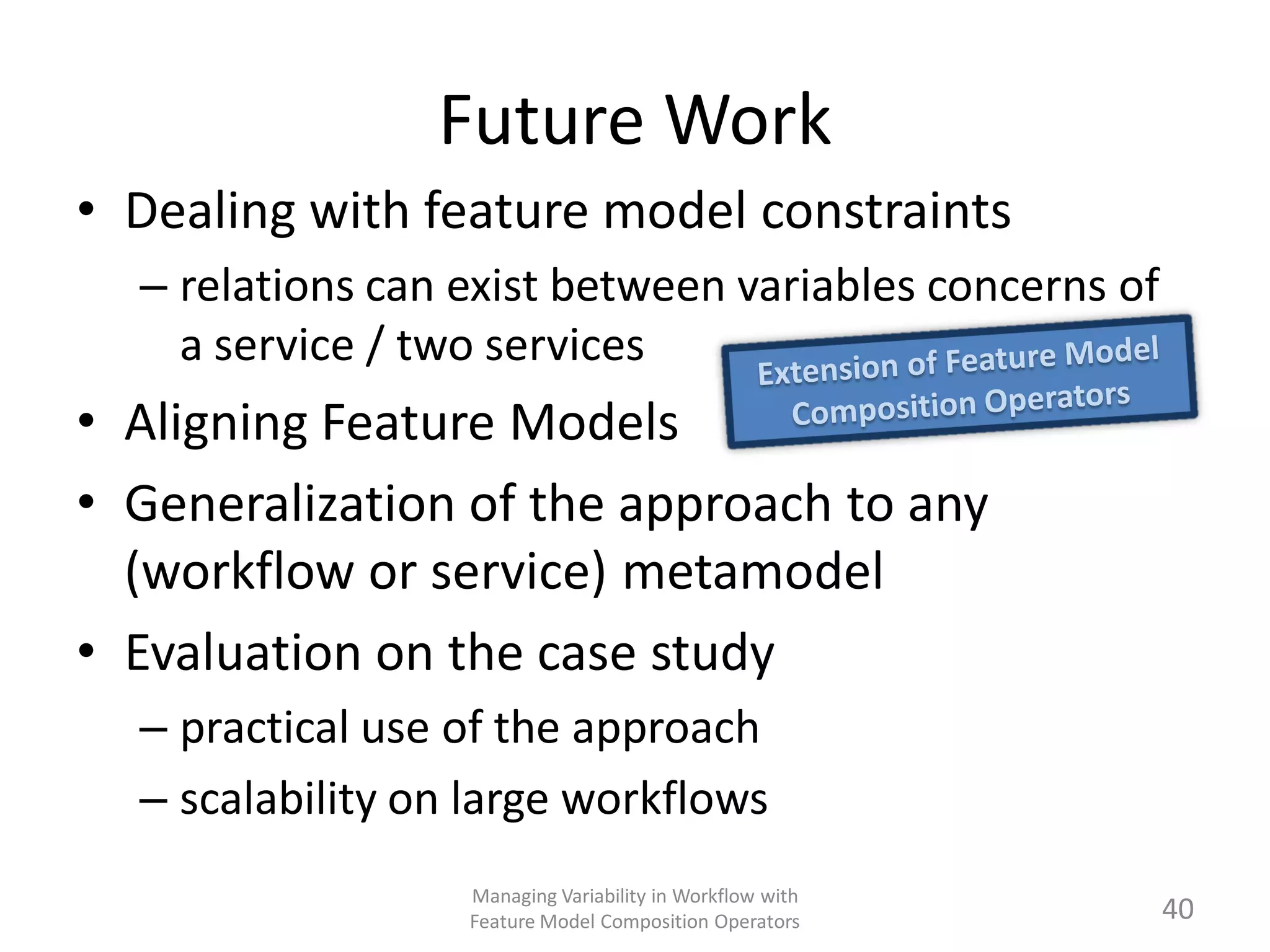 Future Work
• Dealing with feature model constraints
  – relations can exist between variables concerns of
    a service / two services
• Aligning Feature Models
• Generalization of the approach to any
  (workflow or service) metamodel
• Evaluation on the case study
  – practical use of the approach
  – scalability on large workflows
                  Managing Variability in Workflow with
                  Feature Model Composition Operators     40
 