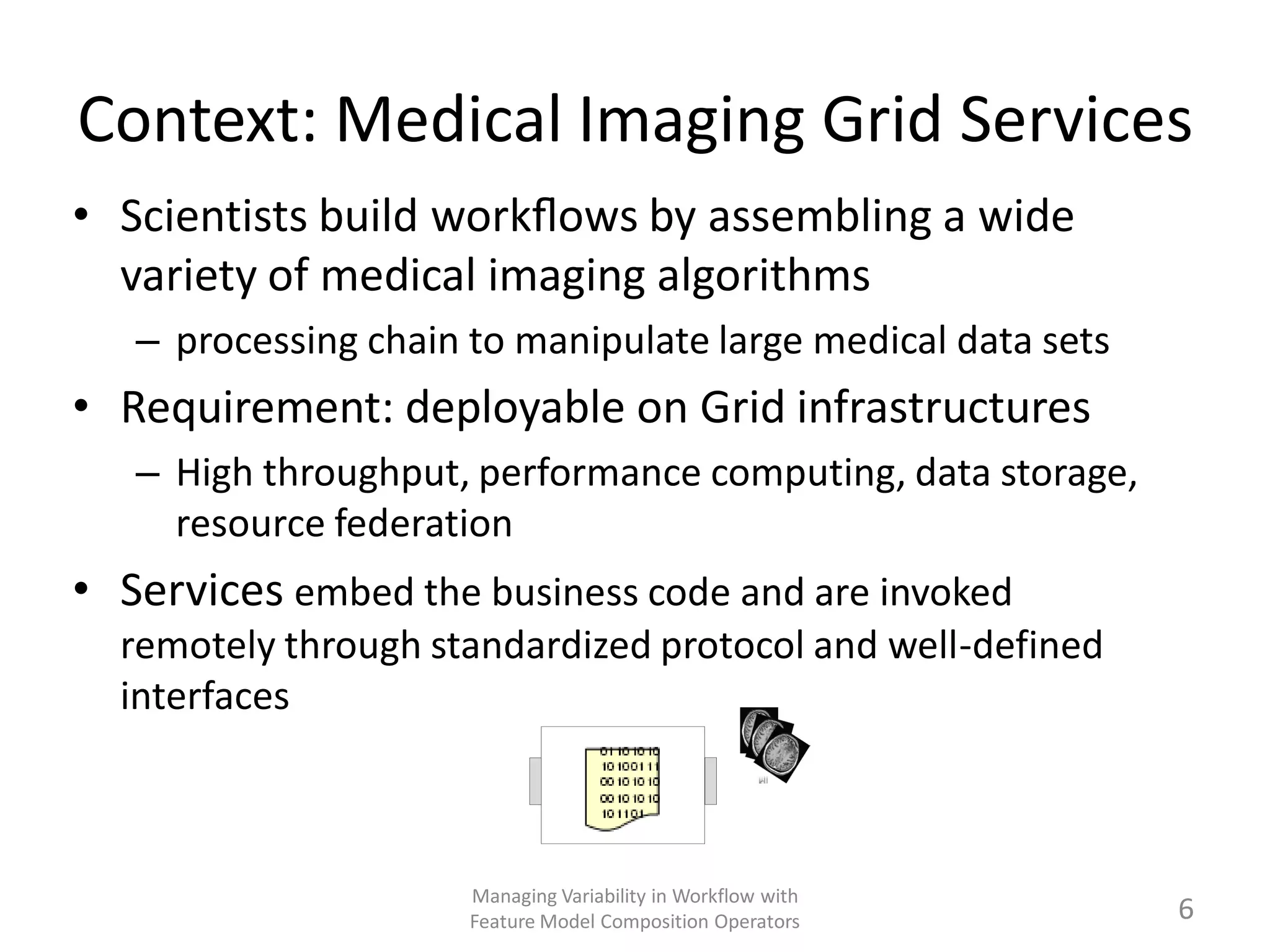 Context: Medical Imaging Grid Services
• Scientists build workﬂows by assembling a wide
  variety of medical imaging algorithms
   – processing chain to manipulate large medical data sets
• Requirement: deployable on Grid infrastructures
   – High throughput, performance computing, data storage,
     resource federation
• Services embed the business code and are invoked
  remotely through standardized protocol and well-defined
  interfaces



                      Managing Variability in Workflow with
                      Feature Model Composition Operators     6
 