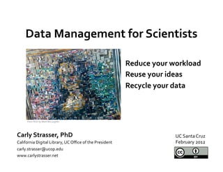 Data	
  Management	
  for	
  Scientists	
  
                     	
  
                                                                                Reduce	
  your	
  workload	
  
                                                                                Reuse	
  your	
  ideas	
  
                                                                                Recycle	
  your	
  data	
  
                                                                                	
  

        From	
  Flickr	
  by	
  Mark	
  McLaughlin	
  	
  




Carly	
  Strasser,	
  PhD	
                                                                        UC	
  Santa	
  Cruz	
  
California	
  Digital	
  Library,	
  UC	
  Oﬃce	
  of	
  the	
  President	
                        February	
  2012	
  
carly.strasser@ucop.edu	
  
www.carlystrasser.net	
  
 
